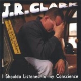 J.R. Clark - I Shoulda Listened To My Conscience '2004
